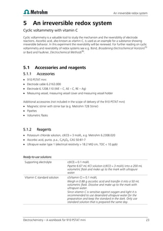 An irreversible redox system
Electrochemistry – A workbook for 910 PSTAT mini 23
5 An irreversible redox system
Cyclic voltammetry with vitamin C
Cyclic voltammetry is a valuable tool to study the mechanism and the reversibility of electrode
reactions. Ascorbic acid, also known as vitamin C, is used as an example for a substance showing
irreversible behavior. In this experiment the reversibility will be reviewed. For further reading on cyclic
voltammetry and reversibility of redox systems see e.g. Bond, Broadening Electrochemical Horizons(5)
or Bard and Faulkner, Electrochemical Methods(6)
.
5.1 Accessories and reagents
5.1.1 Accessories
 910 PSTAT mini
 Electrode cable 6.2163.000
 Electrode 6.1208.110 (WE – C, AE – C, RE – Ag)
 Measuring vessel, measuring vessel cover and measuring vessel holder
Additional accessories (not included in the scope of delivery of the 910 PSTAT mini)
 Magnetic stirrer with stirrer bar (e.g. Metrohm 728 Stirrer)
 Pipettes
 Volumetric flasks
5.1.2 Reagents
 Potassium chloride solution, c(KCl) = 3 mol/L, e.g. Metrohm 6.2308.020
 Ascorbic acid, puriss. p.a., C6H8O6, CAS 50-81-7
 Ultrapure water type 1 (electrical resistivity > 18.2 MΩ·cm, TOC < 10 ppb)
Ready-to-use solutions
Supporting electrolyte c(KCl) = 0.1 mol/L
Pipette 6.67 mL KCl solution (c(KCl) = 3 mol/L) into a 200 mL
volumetric flask and make up to the mark with ultrapure
water.
Vitamin C standard solution c(Vitamin C) = 0.1 mol/L
Weigh in 0.88 g ascorbic acid and transfer it into a 50 mL
volumetric flask. Dissolve and make up to the mark with
ultrapure water.
Since vitamin C is sensitive against oxygen and light it is
recommended to use deaerated ultrapure water for the
preparation and keep the standard in the dark. Only use
standard solution that is prepared the same day.
 