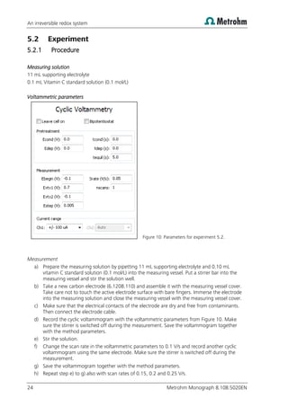 An irreversible redox system
24 Metrohm Monograph 8.108.5020EN
5.2 Experiment
5.2.1 Procedure
Measuring solution
11 mL supporting electrolyte
0.1 mL Vitamin C standard solution (0.1 mol/L)
Voltammetric parameters
Figure 10: Parameters for experiment 5.2.
Measurement
a) Prepare the measuring solution by pipetting 11 mL supporting electrolyte and 0.10 mL
vitamin C standard solution (0.1 mol/L) into the measuring vessel. Put a stirrer bar into the
measuring vessel and stir the solution well.
b) Take a new carbon electrode (6.1208.110) and assemble it with the measuring vessel cover.
Take care not to touch the active electrode surface with bare fingers. Immerse the electrode
into the measuring solution and close the measuring vessel with the measuring vessel cover.
c) Make sure that the electrical contacts of the electrode are dry and free from contaminants.
Then connect the electrode cable.
d) Record the cyclic voltammogram with the voltammetric parameters from Figure 10. Make
sure the stirrer is switched off during the measurement. Save the voltammogram together
with the method parameters.
e) Stir the solution.
f) Change the scan rate in the voltammetric parameters to 0.1 V/s and record another cyclic
voltammogram using the same electrode. Make sure the stirrer is switched off during the
measurement.
g) Save the voltammogram together with the method parameters.
h) Repeat step e) to g) also with scan rates of 0.15, 0.2 and 0.25 V/s.
 