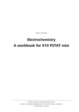 All rights reserved, including translation rights.
Printed in Switzerland by Metrohm Ltd., CH-9101 Herisau, Switzerland.
8.108.5020EN – 2013-01
Barbara Zumbrägel
Electrochemistry
A workbook for 910 PSTAT mini
 