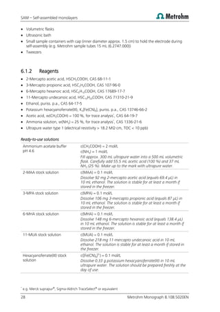 SAM – Self-assembled monolayers
28 Metrohm Monograph 8.108.5020EN
 Volumetric flasks
 Ultrasonic bath
 Small sample containers with cap (inner diameter approx. 1.5 cm) to hold the electrode during
self-assembly (e.g. Metrohm sample tubes 15 mL (6.2747.000))
 Tweezers
6.1.2 Reagents
 2-Mercapto acetic acid, HSCH2COOH, CAS 68-11-1
 3-Mercapto propionic acid, HSC2H4COOH, CAS 107-96-0
 6-Mercapto hexanoic acid, HSC5H10COOH, CAS 17689-17-7
 11-Mercapto undecanoic acid, HSC10H20COOH, CAS 71310-21-9
 Ethanol, puriss. p.a., CAS 64-17-5
 Potassium hexacyanoferrate(III), K3[Fe(CN)6], puriss. p.a., CAS 13746-66-2
 Acetic acid, w(CH3COOH) = 100 %, for trace analysis*
, CAS 64-19-7
 Ammonia solution, w(NH3) = 25 %, for trace analysis*
, CAS 1336-21-6
 Ultrapure water type 1 (electrical resistivity > 18.2 MΩ·cm, TOC < 10 ppb)
Ready-to-use solutions
Ammonium acetate buffer
pH 4.6
c(CH3COOH) = 2 mol/L
c(NH3) = 1 mol/L
Fill approx. 300 mL ultrapure water into a 500 mL volumetric
flask. Carefully add 55.5 mL acetic acid (100 %) and 37 mL
NH3 (25 %). Make up to the mark with ultrapure water.
2-MAA stock solution c(MAA) = 0.1 mol/L
Dissolve 92 mg 2-mercapto acetic acid (equals 69.4 µL) in
10 mL ethanol. The solution is stable for at least a month if
stored in the freezer.
3-MPA stock solution c(MPA) = 0.1 mol/L
Dissolve 106 mg 3-mercapto propionic acid (equals 87 µL) in
10 mL ethanol. The solution is stable for at least a month if
stored in the freezer.
6-MHA stock solution c(MHA) = 0.1 mol/L
Dissolve 148 mg 6-mercapto hexanoic acid (equals 138.4 µL)
in 10 mL ethanol. The solution is stable for at least a month if
stored in the freezer.
11-MUA stock solution c(MUA) = 0.1 mol/L
Dissolve 218 mg 11-mercapto undecanoic acid in 10 mL
ethanol. The solution is stable for at least a month if stored in
the freezer.
Hexacyanoferrate(III) stock
solution
c([Fe(CN)6]3-
) = 0.1 mol/L
Dissolve 0.33 g potassium hexacyanoferrate(III) in 10 mL
ultrapure water. The solution should be prepared freshly at the
day of use.
*
e.g. Merck suprapur®
, Sigma-Aldrich TraceSelect®
or equivalent
 