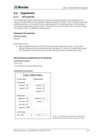 SAM – Self-assembled monolayers
Electrochemistry – A workbook for 910 PSTAT mini 29
6.2 Experiment
6.2.1 Self-assembly
The self-assembly happens spontaneously, however the electrode needs to be prepared for the
coating. The electrode has to be cleaned initially by sonication in ethanol. Then it is electrochemically
conditioned before it is immersed into the coating solution for the self-assembly of the monolayer.
The coating usually takes about two days. First results can be seen after 24 h. But results are usually
much better if 48 h are allowed for self-assembly.
Cleaning of the electrode
Cleaning solution
Ethanol
Cleaning procedure
a) Place all gold electrodes (6.1208.210) that should be coated side by side in a bowl with
ethanol (cleaning solution) and sonicate them for approx. 15 minutes. The electrodes should
not be placed on top of each other to prevent damage of the active electrode surface.
Electrochemical conditioning of the electrode
Conditioning solution
10 mL H2O
1 mL ammonium acetate buffer pH 4.6
Voltammetric parameters
Figure 13: Parameters for the cyclic voltammetric
conditioning of the electrode in experiment 6.2.
 