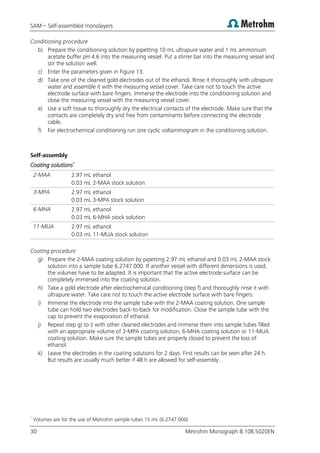 SAM – Self-assembled monolayers
30 Metrohm Monograph 8.108.5020EN
Conditioning procedure
b) Prepare the conditioning solution by pipetting 10 mL ultrapure water and 1 mL ammonium
acetate buffer pH 4.6 into the measuring vessel. Put a stirrer bar into the measuring vessel and
stir the solution well.
c) Enter the parameters given in Figure 13.
d) Take one of the cleaned gold electrodes out of the ethanol. Rinse it thoroughly with ultrapure
water and assemble it with the measuring vessel cover. Take care not to touch the active
electrode surface with bare fingers. Immerse the electrode into the conditioning solution and
close the measuring vessel with the measuring vessel cover.
e) Use a soft tissue to thoroughly dry the electrical contacts of the electrode. Make sure that the
contacts are completely dry and free from contaminants before connecting the electrode
cable.
f) For electrochemical conditioning run one cyclic voltammogram in the conditioning solution.
Self-assembly
Coating solutions*
2-MAA 2.97 mL ethanol
0.03 mL 2-MAA stock solution
3-MPA 2.97 mL ethanol
0.03 mL 3-MPA stock solution
6-MHA 2.97 mL ethanol
0.03 mL 6-MHA stock solution
11-MUA 2.97 mL ethanol
0.03 mL 11-MUA stock solution
Coating procedure
g) Prepare the 2-MAA coating solution by pipetting 2.97 mL ethanol and 0.03 mL 2-MAA stock
solution into a sample tube 6.2747.000. If another vessel with different dimensions is used,
the volumes have to be adapted. It is important that the active electrode surface can be
completely immersed into the coating solution.
h) Take a gold electrode after electrochemical conditioning (step f) and thoroughly rinse it with
ultrapure water. Take care not to touch the active electrode surface with bare fingers.
i) Immerse the electrode into the sample tube with the 2-MAA coating solution. One sample
tube can hold two electrodes back-to-back for modification. Close the sample tube with the
cap to prevent the evaporation of ethanol.
j) Repeat step g) to i) with other cleaned electrodes and immerse them into sample tubes filled
with an appropriate volume of 3-MPA coating solution, 6-MHA coating solution or 11-MUA
coating solution. Make sure the sample tubes are properly closed to prevent the loss of
ethanol.
k) Leave the electrodes in the coating solutions for 2 days. First results can be seen after 24 h.
But results are usually much better if 48 h are allowed for self-assembly.
*
Volumes are for the use of Metrohm sample tubes 15 mL (6.2747.000)
 