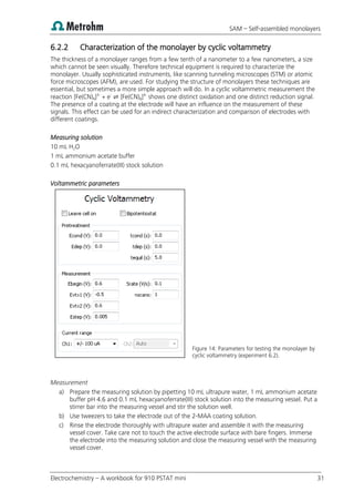 SAM – Self-assembled monolayers
Electrochemistry – A workbook for 910 PSTAT mini 31
6.2.2 Characterization of the monolayer by cyclic voltammetry
The thickness of a monolayer ranges from a few tenth of a nanometer to a few nanometers, a size
which cannot be seen visually. Therefore technical equipment is required to characterize the
monolayer. Usually sophisticated instruments, like scanning tunneling microscopes (STM) or atomic
force microscopes (AFM), are used. For studying the structure of monolayers these techniques are
essential, but sometimes a more simple approach will do. In a cyclic voltammetric measurement the
reaction [Fe(CN)6]3-
+ e-
⇌ [Fe(CN)6]4-
shows one distinct oxidation and one distinct reduction signal.
The presence of a coating at the electrode will have an influence on the measurement of these
signals. This effect can be used for an indirect characterization and comparison of electrodes with
different coatings.
Measuring solution
10 mL H2O
1 mL ammonium acetate buffer
0.1 mL hexacyanoferrate(III) stock solution
Voltammetric parameters
Figure 14: Parameters for testing the monolayer by
cyclic voltammetry (experiment 6.2).
Measurement
a) Prepare the measuring solution by pipetting 10 mL ultrapure water, 1 mL ammonium acetate
buffer pH 4.6 and 0.1 mL hexacyanoferrate(III) stock solution into the measuring vessel. Put a
stirrer bar into the measuring vessel and stir the solution well.
b) Use tweezers to take the electrode out of the 2-MAA coating solution.
c) Rinse the electrode thoroughly with ultrapure water and assemble it with the measuring
vessel cover. Take care not to touch the active electrode surface with bare fingers. Immerse
the electrode into the measuring solution and close the measuring vessel with the measuring
vessel cover.
 