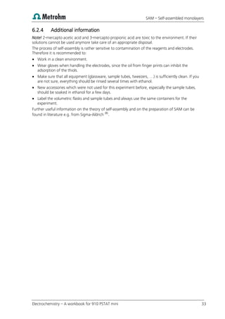 SAM – Self-assembled monolayers
Electrochemistry – A workbook for 910 PSTAT mini 33
6.2.4 Additional information
Note! 2-mercapto acetic acid and 3-mercapto propionic acid are toxic to the environment. If their
solutions cannot be used anymore take care of an appropriate disposal.
The process of self-assembly is rather sensitive to contamination of the reagents and electrodes.
Therefore it is recommended to:
 Work in a clean environment.
 Wear gloves when handling the electrodes, since the oil from finger prints can inhibit the
adsorption of the thiols.
 Make sure that all equipment (glassware, sample tubes, tweezers, …) is sufficiently clean. If you
are not sure, everything should be rinsed several times with ethanol.
 New accessories which were not used for this experiment before, especially the sample tubes,
should be soaked in ethanol for a few days.
 Label the volumetric flasks and sample tubes and always use the same containers for the
experiment.
Further useful information on the theory of self-assembly and on the preparation of SAM can be
found in literature e.g. from Sigma-Aldrich (8)
.
 