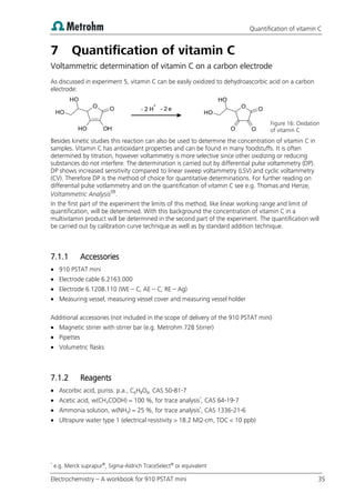 Quantification of vitamin C
Electrochemistry – A workbook for 910 PSTAT mini 35
7 Quantification of vitamin C
Voltammetric determination of vitamin C on a carbon electrode
As discussed in experiment 5, vitamin C can be easily oxidized to dehydroascorbic acid on a carbon
electrode:
Figure 16: Oxidation
of vitamin C
Besides kinetic studies this reaction can also be used to determine the concentration of vitamin C in
samples. Vitamin C has antioxidant properties and can be found in many foodstuffs. It is often
determined by titration, however voltammetry is more selective since other oxidizing or reducing
substances do not interfere. The determination is carried out by differential pulse voltammetry (DP).
DP shows increased sensitivity compared to linear sweep voltammetry (LSV) and cyclic voltammetry
(CV). Therefore DP is the method of choice for quantitative determinations. For further reading on
differential pulse votlammetry and on the quantification of vitamin C see e.g. Thomas and Henze,
Voltammetric Analysis(9)
.
In the first part of the experiment the limits of this method, like linear working range and limit of
quantification, will be determined. With this background the concentration of vitamin C in a
multivitamin product will be determined in the second part of the experiment. The quantification will
be carried out by calibration curve technique as well as by standard addition technique.
7.1.1 Accessories
 910 PSTAT mini
 Electrode cable 6.2163.000
 Electrode 6.1208.110 (WE – C, AE – C, RE – Ag)
 Measuring vessel, measuring vessel cover and measuring vessel holder
Additional accessories (not included in the scope of delivery of the 910 PSTAT mini)
 Magnetic stirrer with stirrer bar (e.g. Metrohm 728 Stirrer)
 Pipettes
 Volumetric flasks
7.1.2 Reagents
 Ascorbic acid, puriss. p.a., C6H8O6, CAS 50-81-7
 Acetic acid, w(CH3COOH) = 100 %, for trace analysis*
, CAS 64-19-7
 Ammonia solution, w(NH3) = 25 %, for trace analysis*
, CAS 1336-21-6
 Ultrapure water type 1 (electrical resistivity > 18.2 MΩ·cm, TOC < 10 ppb)
*
e.g. Merck suprapur®
, Sigma-Aldrich TraceSelect®
or equivalent
O
OH
O
H
O
O
H
O
H
H
+
e O O
O
H
O
H
O O
- 2 - 2
 