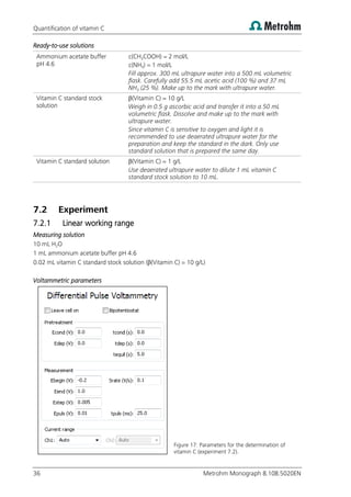 Quantification of vitamin C
36 Metrohm Monograph 8.108.5020EN
Ready-to-use solutions
Ammonium acetate buffer
pH 4.6
c(CH3COOH) = 2 mol/L
c(NH3) = 1 mol/L
Fill approx. 300 mL ultrapure water into a 500 mL volumetric
flask. Carefully add 55.5 mL acetic acid (100 %) and 37 mL
NH3 (25 %). Make up to the mark with ultrapure water.
Vitamin C standard stock
solution
β(Vitamin C) = 10 g/L
Weigh in 0.5 g ascorbic acid and transfer it into a 50 mL
volumetric flask. Dissolve and make up to the mark with
ultrapure water.
Since vitamin C is sensitive to oxygen and light it is
recommended to use deaerated ultrapure water for the
preparation and keep the standard in the dark. Only use
standard solution that is prepared the same day.
Vitamin C standard solution β(Vitamin C) = 1 g/L
Use deaerated ultrapure water to dilute 1 mL vitamin C
standard stock solution to 10 mL.
7.2 Experiment
7.2.1 Linear working range
Measuring solution
10 mL H2O
1 mL ammonium acetate buffer pH 4.6
0.02 mL vitamin C standard stock solution (β(Vitamin C) = 10 g/L)
Voltammetric parameters
Figure 17: Parameters for the determination of
vitamin C (experiment 7.2).
 