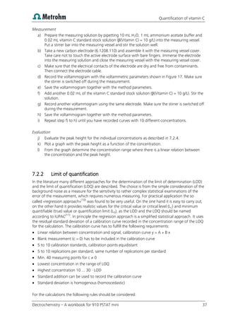 Quantification of vitamin C
Electrochemistry – A workbook for 910 PSTAT mini 37
Measurement
a) Prepare the measuring solution by pipetting 10 mL H2O, 1 mL ammonium acetate buffer and
0.02 mL vitamin C standard stock solution (β(Vitamin C) = 10 g/L) into the measuring vessel.
Put a stirrer bar into the measuring vessel and stir the solution well.
b) Take a new carbon electrode (6.1208.110) and assemble it with the measuring vessel cover.
Take care not to touch the active electrode surface with bare fingers. Immerse the electrode
into the measuring solution and close the measuring vessel with the measuring vessel cover.
c) Make sure that the electrical contacts of the electrode are dry and free from contaminants.
Then connect the electrode cable.
d) Record the voltammogram with the voltammetric parameters shown in Figure 17. Make sure
the stirrer is switched off during the measurement.
e) Save the voltammogram together with the method parameters.
f) Add another 0.02 mL of the vitamin C standard stock solution (β(Vitamin C) = 10 g/L). Stir the
solution.
g) Record another voltammogram using the same electrode. Make sure the stirrer is switched off
during the measurement.
h) Save the voltammogram together with the method parameters.
i) Repeat step f) to h) until you have recorded curves with 10 different concentrations.
Evaluation
j) Evaluate the peak height for the individual concentrations as described in 7.2.4.
k) Plot a graph with the peak height as a function of the concentration.
l) From the graph determine the concentration range where there is a linear relation between
the concentration and the peak height.
7.2.2 Limit of quantification
In the literature many different approaches for the determination of the limit of determination (LOD)
and the limit of quantification (LOQ) are described. The choice is from the simple consideration of the
background noise as a measure for the sensitivity to rather complex statistical examinations of the
error of the measurement, which requires numerous measuring. For practical application the so
called «regression approach»(10)
was found to be very useful. On the one hand it is easy to carry out,
on the other hand it provides realistic values for the critical value or critical level (LC) and minimum
quantifiable (true) value or quantification limit (LQ), as the LOD and the LOQ should be named
according to IUPAC(11)
. In principle the regression approach is a simplified statistical approach. It uses
the residual standard deviation of a calibration curve recorded in the concentration range of the LOQ
for the calculation. The calibration curve has to fulfill the following requirements:
 Linear relation between concentration and signal, calibration curve y = A + B·x
 Blank measurement (c = 0) has to be included in the calibration curve
 5 to 10 calibration standards, calibration points equidistant
 5 to 10 replications per standard, same number of replications per standard
 Min. 40 measuring points for c ≠ 0
 Lowest concentration in the range of LOQ
 Highest concentration 10 ... 30 · LOD
 Standard addition can be used to record the calibration curve
 Standard deviation is homogenous (homoscedastic)
For the calculations the following rules should be considered:
 