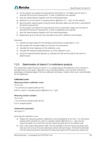 Quantification of vitamin C
Electrochemistry – A workbook for 910 PSTAT mini 39
e) Stir the solution and repeat the measurement of the blank (c = 0). Make sure the stirrer is
switched off during the measurement. In total 10 replications are required.
f) Save the voltammograms together with the method parameters.
g) Add 0.02 mL of the vitamin C standard solution (β(Vitamin C) = 1 g/L). Stir the solution.
h) Record another voltammogram using the same electrode. Make sure the stirrer is switched off
during the measurement.
i) Stir the solution and repeat the measurement of this concentration. Make sure the stirrer is
switched off during the measurement. In total 10 replications are required.
j) Save the voltammograms together with the method parameters.
k) Repeat point g) to j) until you have recorded curves with 5 different concentrations.
Evaluation
l) Evaluate the peak height for the individual concentrations as described in 7.2.4.
m) Plot a graph with the peak height as a function of concentration.
n) Calculate the linear regression of the calibration curve.
o) Calculate the residual standard deviation of the calibration curve.
p) Using the residual standard deviation calculate the LOD and the LOQ of the vitamin C
determination.
7.2.3 Determination of vitamin C in multivitamin products
The voltammetric determination of vitamin C in a sample requires the calibration of the method. In
principle there are two ways, calibration curve or standard addition. Carry out both and discuss
advantages and disadvantages of the two calibration techniques. Decide, which one is recommended
for this application.
Calibration curve
Measuring solution «calibration curve»
10 mL H2O
1 mL ammonium acetate buffer pH 4.6
0.05 mL vitamin C standard solution (β(Vitamin C) = 1 g/L)
Measuring solution «sample»
10 mL H2O
1 mL ammonium acetate buffer pH 4.6
0.5 mL sample solution
Voltammetric parameters
See Figure 17.
Recording the calibration curve
a) Prepare the measuring solution «calibration curve» by pipetting 10 mL H2O, 1 mL ammonium
acetate buffer and 0.05 mL vitamin C standard solution (β(Vitamin C) = 1 g/L) into the
measuring vessel. Put a stirrer bar into the measuring vessel and stir the solution well.
b) Take a new carbon electrode (6.1208.110) and assemble it with the measuring vessel cover.
Take care not to touch the active electrode surface with bare fingers. Immerse the electrode
into the measuring solution and close the measuring vessel with the measuring vessel cover.
 