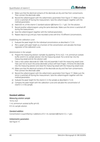 Quantification of vitamin C
40 Metrohm Monograph 8.108.5020EN
c) Make sure that the electrical contacts of the electrode are dry and free from contaminants.
Then connect the electrode cable.
d) Record the voltammogram with the voltammetric parameters from Figure 17. Make sure the
stirrer is switched off during the measurement. Save the voltammogram together with the
method parameters.
e) Add 0.05 mL of the vitamin C standard solution (β(Vitamin C) = 1 g/L). Stir the solution.
f) Record another voltammogram using the same electrode. Make sure the stirrer is switched off
during the measurement.
g) Save the voltammogram together with the method parameters.
h) Repeat step e) to g) until you have recorded curves with 8 to 10 different concentrations.
Establishing the calibration curve
i) Evaluate the peak height for the individual concentrations as described in 7.2.4.
j) Plot a graph with peak height as a function of the concentration and calculate the linear
regression of the calibration curve.
Determination in the sample
k) Prepare the measuring solution «sample» by pipetting 10 mL H2O, 1 mL ammonium acetate
buffer and 0.5 mL sample solution into the measuring vessel. Put a stirrer bar into the
measuring vessel and stir the solution well.
l) Take a new carbon electrode (6.1208.110) and assemble it with the measuring vessel cover.
Take care not to touch the active electrode surface with bare fingers. Immerse the electrode
into the measuring solution and close the measuring vessel with the measuring vessel cover.
m) Make sure that the electrical contacts of the electrode are dry and free from contaminants.
Then connect the electrode cable.
n) Record the voltammogram with the voltammetric parameters from Figure 17. Make sure the
stirrer is switched off during the measurement. Save the voltammogram together with the
method parameters.
o) Evaluate the peak height for the vitamin C in the sample as described in 7.2.4.
p) Compare the peak height with the calibration curve and calculate the concentration of
vitamin C in the sample.
Standard addition
Measuring solution sample
10 mL H2O
1 mL ammonium acetate buffer pH 4.6
0.5 mL sample solution
Standard addition
Concentration is quantified by 2 additions of 0.1 mL standard (β(Vitamin C) = 1 g/L).
Voltammetric parameters
See Figure 17.
 