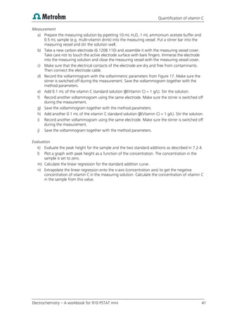Quantification of vitamin C
Electrochemistry – A workbook for 910 PSTAT mini 41
Measurement
a) Prepare the measuring solution by pipetting 10 mL H2O, 1 mL ammonium acetate buffer and
0.5 mL sample (e.g. multi-vitamin drink) into the measuring vessel. Put a stirrer bar into the
measuring vessel and stir the solution well.
b) Take a new carbon electrode (6.1208.110) and assemble it with the measuring vessel cover.
Take care not to touch the active electrode surface with bare fingers. Immerse the electrode
into the measuring solution and close the measuring vessel with the measuring vessel cover.
c) Make sure that the electrical contacts of the electrode are dry and free from contaminants.
Then connect the electrode cable.
d) Record the voltammogram with the voltammetric parameters from Figure 17. Make sure the
stirrer is switched off during the measurement. Save the voltammogram together with the
method parameters.
e) Add 0.1 mL of the vitamin C standard solution (β(Vitamin C) = 1 g/L). Stir the solution.
f) Record another voltammogram using the same electrode. Make sure the stirrer is switched off
during the measurement.
g) Save the voltammogram together with the method parameters.
h) Add another 0.1 mL of the vitamin C standard solution (β(Vitamin C) = 1 g/L). Stir the solution.
i) Record another voltammogram using the same electrode. Make sure the stirrer is switched off
during the measurement.
j) Save the voltammogram together with the method parameters.
Evaluation
k) Evaluate the peak height for the sample and the two standard additions as described in 7.2.4.
l) Plot a graph with peak height as a function of the concentration. The concentration in the
sample is set to zero.
m) Calculate the linear regression for the standard addition curve.
n) Extrapolate the linear regression onto the x-axis (concentration axis) to get the negative
concentration of vitamin C in the measuring solution. Calculate the concentration of vitamin C
in the sample from this value.
 
