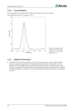 Quantification of vitamin C
42 Metrohm Monograph 8.108.5020EN
7.2.4 Curve evaluation
For the evaluation of the peak height «Peak measurement tool 1» can be used.
Peak potential of vitamin C is approx. +0.2 V.
Figure 18: Example for the
evaluation of peak height
(c(vitamin C)  55 mg/L) in
experiment 7.2.
7.2.5 Additional information
 The lifetime of the carbon electrode is limited. If measurements are done in clean standard
solutions, several measurements at thesame electrode are possible. A calibration curve for
example can be recorded using just one electrode. However, as soon as the matrix of a real
sample is involved, the lifetime decreases. For samples usually only one determination including
the standard additions is possible. A further determination at thesame electrode is not possible
anymore.
 