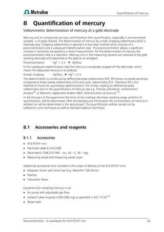 Quantification of mercury
Electrochemistry – A workbook for 910 PSTAT mini 43
8 Quantification of mercury
Voltammetric determination of mercury at a gold electrode
Mercury and its compounds are toxic and therefore their quantification, especially in environmental
samples, is of great interest. The determination of mercury by anodic stripping voltammetry (ASV) is
relatively easy. Stripping voltammetry in general is a two-step method which consists of a
preconcentration and a subsequent determination step. The preconcentration allows a significant
increase in sensitivity compared to a direct measurement. For the determination of mercury the
preconcentration step is a reduction. Mercury ions in the measuring solution are reduced at the gold
working electrode and deposited at the gold as an amalgam.
Preconcentration: Hg2+
+ 2 e-
 Hg0
(Au)
In the subsequent determination step the mercury is anodically stripped off the electrode, which
means the deposited mercury is re-oxidized.
Anodic stripping: Hg0
(Au)  Hg2+
+ 2 e-
The determination is carried out by differential pulse voltammetry (DP). DP shows increased sensitivity
compared to linear sweep voltammetry (LSV) and cyclic voltammetry (CV). Therefore DP is the
method of choice for quantitative determinations. For further reading on differential pulse
voltammetry and on the quantification of mercury see e.g. Thomas and Henze, Voltammetric
Analysis(9)
or Metrohm Application Bulletin 96/5, Determination of mercury(12)
.
In the first part of the experiment the limits of this method, like linear working range and limit of
quantification, will be determined. With this background information the concentration of mercury in
ambient air will be determined in the second part. This quantification will be carried out by
calibration curve technique as well as standard addition technique.
8.1 Accessories and reagents
8.1.1 Accessories
 910 PSTAT mini
 Electrode cable 6.2163.000
 Electrode 6.1208.210 (WE – Au, AE – C, RE – Ag)
 Measuring vessel and measuring vessel cover
Additional accessories (not included in the scope of delivery of the 910 PSTAT mini)
 Magnetic stirrer with stirrer bar (e.g. Metrohm 728 Stirrer)
 Pipettes
 Volumetric flasks
Equipment for sampling mercury in air
 Air pump with adjustable gas flow
 Sorbent tubes Anasorb C300 (500 mg) as specified in ISO 17733(13)
 Water bath
 