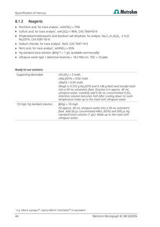 Quantification of mercury
44 Metrohm Monograph 8.108.5020EN
8.1.2 Reagents
 Perchloric acid, for trace analysis*
, w(HClO4) = 70%
 Sulfuric acid, for trace analysis*
, w(H2SO4) = 96%, CAS 7664-93-9
 Ethylenediaminetetraacetic acid disodium salt dihydrate, for analysis, Na2C10H14N2O8 · 2 H2O,
Na2EDTA, CAS 6381-92-6
 Sodium chloride, for trace analysis*
, NaCl, CAS 7647-14-5
 Nitric acid, for trace analysis*
, w(HNO3) = 65%
 Hg standard stock solution, β(Hg2+
) = 1 g/L (available commercially)
 Ultrapure water type 1 (electrical resistivity > 18.2 MΩ·cm, TOC < 10 ppb)
Ready-to-use solutions
Supporting electrolyte c(H2SO4) = 2 mol/L
c(Na2EDTA) = 0.02 mol/L
c(NaCl) = 0.05 mol/L
Weigh in 0.372 g Na2EDTA and 0.146 g NaCl and transfer both
into a 50 mL volumetric flask. Dissolve it in approx. 40 mL
ultrapure water. Carefully add 5.56 mL concentrated H2SO4.
Attention solution becomes hot! After cooling down to room
temperature make up to the mark with ultrapure water.
10 mg/L Hg standard solution β(Hg) = 10 mg/L
Fill approx. 40 mL ultrapure water into a 50 mL volumetric
flask. Add 50 µL concentrated HNO3 (65%) and 500 µL Hg
standard stock solution (1 g/L). Make up to the mark with
ultrapure water.
*
e.g. Merck suprapur®
, Sigma-Aldrich TraceSelect®
or equivalent
 