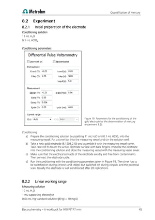 Quantification of mercury
Electrochemistry – A workbook for 910 PSTAT mini 45
8.2 Experiment
8.2.1 Initial preparation of the electrode
Conditioning solution
11 mL H2O
0.1 mL HClO4
Conditioning parameters
Figure 19: Parameters for the conditioning of the
gold electrode for the determination of mercury
(experiment 8.2).
Conditioning
a) Prepare the conditioning solution by pipetting 11 mL H2O and 0.1 mL HClO4 into the
measuring vessel. Put a stirrer bar into the measuring vessel and stir the solution well.
b) Take a new gold electrode (6.1208.210) and assemble it with the measuring vessel cover.
Take care not to touch the active electrode surface with bare fingers. Immerse the electrode
into the conditioning solution and close the measuring vessel with the measuring vessel cover.
c) Make sure that the electrical contacts of the electrode are dry and free from contaminants.
Then connect the electrode cable.
d) Run the conditioning with the conditioning parameters given in Figure 19. The stirrer has to
be switched on during «tcond» and «tdep» but switched off during «tequil» and the potential
scan. Usually the electrode is well conditioned after 20 replications.
8.2.2 Linear working range
Measuring solution
10 mL H2O
1 mL supporting electrolyte
0.04 mL Hg standard solution (β(Hg) = 10 mg/L)
 