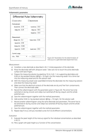 Quantification of mercury
46 Metrohm Monograph 8.108.5020EN
Voltammetric parameters
Figure 20: Parameters for the determination of
mercury on a gold electrode (experiment 8.2).
Measurement
a) Condition a new electrode as described in 8.2.1 Initial preparation of the electrode.
b) Rinse the electrode well with ultrapure water. Take care not to touch the active electrode
surface with bare fingers.
c) Prepare the measuring solution by pipetting 10 mL H2O, 1 mL supporting electrolyte and
0.04 mL Hg standard solution (β(Hg) = 10 mg/L) into the measuring vessel. Put a stirrer bar
into the measuring vessel and stir the solution well.
d) With the measuring vessel cover assembled immerse the electrode into the measuring solution
and close the measuring vessel.
e) Make sure that the electrical contacts of the electrode are dry and free from contaminants.
Then connect the electrode cable.
f) Record the voltammogram with the parameters given in Figure 20. The stirrer has to be
switched on during «tcond» and «tdep» but switched off during «tequil» and the whole
potential scan.
g) Save the voltammogram together with the method parameters.
h) Add another 0.04 mL Hg standard solution (β(Hg) = 10 mg/L). Stir the solution well.
i) Record another voltammogram using the same electrode and parameters. The stirrer has to
be switched on during «tcond» and «tdep» but switched off during «tequil» and the whole
potential scan.
j) Save the voltammogram together with the method parameters.
k) Repeat step h) to j) until you recorded curves for 6 to 8 different concentrations.
Evaluation
l) Evaluate the peak height of the mercury signal for the individual concentrations as described
in 8.2.5.
m) Plot a graph with peak height as a function of the concentration.
 