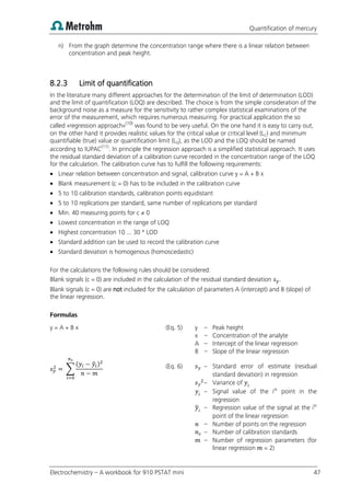 Quantification of mercury
Electrochemistry – A workbook for 910 PSTAT mini 47
n) From the graph determine the concentration range where there is a linear relation between
concentration and peak height.
8.2.3 Limit of quantification
In the literature many different approaches for the determination of the limit of determination (LOD)
and the limit of quantification (LOQ) are described. The choice is from the simple consideration of the
background noise as a measure for the sensitivity to rather complex statistical examinations of the
error of the measurement, which requires numerous measuring. For practical application the so
called «regression approach»(10)
was found to be very useful. On the one hand it is easy to carry out,
on the other hand it provides realistic values for the critical value or critical level (LC) and minimum
quantifiable (true) value or quantification limit (LQ), as the LOD and the LOQ should be named
according to IUPAC(11)
. In principle the regression approach is a simplified statistical approach. It uses
the residual standard deviation of a calibration curve recorded in the concentration range of the LOQ
for the calculation. The calibration curve has to fulfill the following requirements:
 Linear relation between concentration and signal, calibration curve y = A + B x
 Blank measurement (c = 0) has to be included in the calibration curve
 5 to 10 calibration standards, calibration points equidistant
 5 to 10 replications per standard, same number of replications per standard
 Min. 40 measuring points for c ≠ 0
 Lowest concentration in the range of LOQ
 Highest concentration 10 ... 30 * LOD
 Standard addition can be used to record the calibration curve
 Standard deviation is homogenous (homoscedastic)
For the calculations the following rules should be considered:
Blank signals (c = 0) are included in the calculation of the residual standard deviation .
Blank signals (c = 0) are not included for the calculation of parameters A (intercept) and B (slope) of
the linear regression.
Formulas
y = A + B x (Eq. 5) y – Peak height
x – Concentration of the analyte
A – Intercept of the linear regression
B – Slope of the linear regression
∑
( ̂ ) (Eq. 6) – Standard error of estimate (residual
standard deviation) in regression
– Variance of
– Signal value of the ith
point in the
regression
̂ – Regression value of the signal at the ith
point of the linear regression
– Number of points on the regression
– Number of calibration standards
– Number of regression parameters (for
linear regression = 2)
 