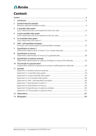 Electrochemistry – A workbook for 910 PSTAT mini 3
Content
Content ........................................................................................................................................3
1 Introduction ..........................................................................................................................5
2 Standard reduction potential
Reduction potential of different metals........................................................................................9
3 A reversible redox system
Cyclic voltammetry with p-aminophenol at slow scan rates .......................................................13
4 A quasi-reversible redox system
Cyclic voltammetry with p-aminophenol at fast scan rates.........................................................17
5 An irreversible redox system
Cyclic voltammetry with vitamin C.............................................................................................23
6 SAM – Self-assembled monolayers
Formation and characterization of self-assembled monolayer....................................................27
7 Quantification of vitamin C
Voltammetric determination of vitamin C on a carbon electrode ...............................................35
8 Quantification of mercury
Voltammetric determination of mercury at a gold electrode......................................................43
9 Quantification of cadmium and lead
Voltammetric determination of cadmium and lead at a mercury film electrode .........................53
10 The principle of a glucose sensor
Amperometric detection of glucose at an enzyme modified platinum electrode ........................63
11 Examples
Experiment 2: Standard reduction potential...............................................................................75
Experiment 3: A reversible redox system....................................................................................79
Experiment 4: A quasi-reversible redox system...........................................................................81
Experiment 5: An irreversible redox system ................................................................................83
Experiment 6: SAM – Self-assembled monolayers......................................................................85
Experiment 7: Quantification of vitamin C..................................................................................87
Experiment 8: Quantification of mercury....................................................................................95
Experiment 9: Quantification of cadmium and lead ................................................................ 105
Experiment 10: The principle of a glucose sensor.................................................................... 117
12 Abbreviations..................................................................................................................... 127
13 Bibliography ...................................................................................................................... 129
 