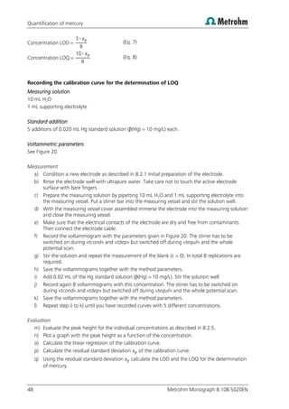 Quantification of mercury
48 Metrohm Monograph 8.108.5020EN
oncentration (Eq. 7)
oncentration
10
(Eq. 8)
Recording the calibration curve for the determination of LOQ
Measuring solution
10 mL H2O
1 mL supporting electrolyte
Standard addition
5 additions of 0.020 mL Hg standard solution (β(Hg) = 10 mg/L) each.
Voltammetric parameters
See Figure 20.
Measurement
a) Condition a new electrode as described in 8.2.1 Initial preparation of the electrode.
b) Rinse the electrode well with ultrapure water. Take care not to touch the active electrode
surface with bare fingers.
c) Prepare the measuring solution by pipetting 10 mL H2O and 1 mL supporting electrolyte into
the measuring vessel. Put a stirrer bar into the measuring vessel and stir the solution well.
d) With the measuring vessel cover assembled immerse the electrode into the measuring solution
and close the measuring vessel.
e) Make sure that the electrical contacts of the electrode are dry and free from contaminants.
Then connect the electrode cable.
f) Record the voltammogram with the parameters given in Figure 20. The stirrer has to be
switched on during «tcond» and «tdep» but switched off during «tequil» and the whole
potential scan.
g) Stir the solution and repeat the measurement of the blank (c = 0). In total 8 replications are
required.
h) Save the voltammograms together with the method parameters.
i) Add 0.02 mL of the Hg standard solution (β(Hg) = 10 mg/L). Stir the solution well.
j) Record again 8 voltammograms with this concentration. The stirrer has to be switched on
during «tcond» and «tdep» but switched off during «tequil» and the whole potential scan.
k) Save the voltammograms together with the method parameters.
l) Repeat step i) to k) until you have recorded curves with 5 different concentrations.
Evaluation
m) Evaluate the peak height for the individual concentrations as described in 8.2.5.
n) Plot a graph with the peak height as a function of the concentration.
o) Calculate the linear regression of the calibration curve.
p) Calculate the residual standard deviation of the calibration curve.
q) Using the residual standard deviation calculate the LOD and the LOQ for the determination
of mercury.
 