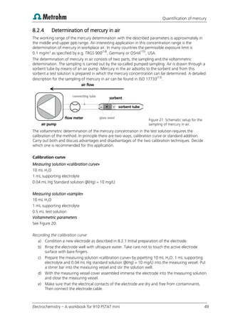 Quantification of mercury
Electrochemistry – A workbook for 910 PSTAT mini 49
8.2.4 Determination of mercury in air
The working range of the mercury determination with the described parameters is approximately in
the middle and upper ppb range. An interesting application in this concentration range is the
determination of mercury in workplace air. In many countries the permissible exposure limit is
0.1 mg/m3
as specified by e.g. TRGS 900(14)
, Germany or OSHA(15)
, USA.
The determination of mercury in air consists of two parts, the sampling and the voltammetric
determination. The sampling is carried out by the so-called pumped sampling. Air is drawn through a
sorbent tube by means of an air pump. Mercury in the air adsorbs to the sorbent and from this
sorbent a test solution is prepared in which the mercury concentration can be determined. A detailed
description for the sampling of mercury in air can be found in ISO 17733(13)
.
Figure 21: Schematic setup for the
sampling of mercury in air.
The voltammetric determination of the mercury concentration in the test solution requires the
calibration of the method. In principle there are two ways, calibration curve or standard addition.
Carry out both and discuss advantages and disadvantages of the two calibration techniques. Decide
which one is recommended for this application.
Calibration curve
Measuring solution «calibration curve»
10 mL H2O
1 mL supporting electrolyte
0.04 mL Hg Standard solution (β(Hg) = 10 mg/L)
Measuring solution «sample»
10 mL H2O
1 mL supporting electrolyte
0.5 mL test solution
Voltammetric parameters
See Figure 20.
Recording the calibration curve
a) Condition a new electrode as described in 8.2.1 Initial preparation of the electrode.
b) Rinse the electrode well with ultrapure water. Take care not to touch the active electrode
surface with bare fingers.
c) Prepare the measuring solution «calibration curve» by pipetting 10 mL H2O, 1 mL supporting
electrolyte and 0.04 mL Hg standard solution (β(Hg) = 10 mg/L) into the measuring vessel. Put
a stirrer bar into the measuring vessel and stir the solution well.
d) With the measuring vessel cover assembled immerse the electrode into the measuring solution
and close the measuring vessel.
e) Make sure that the electrical contacts of the electrode are dry and free from contaminants.
Then connect the electrode cable.
flow meter
sorbent tube
air pump
connecting tube
air flow
glass wool
sorbent
 