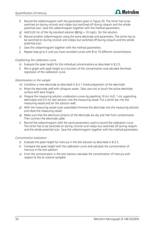 Quantification of mercury
50 Metrohm Monograph 8.108.5020EN
f) Record the voltammogram with the parameters given in Figure 20. The stirrer has to be
switched on during «tcond» and «tdep» but switched off during «tequil» and the whole
potential scan. Save the voltammogram together with the method parameters.
g) Add 0.02 mL of the Hg standard solution (β(Hg) = 10 mg/L). Stir the solution.
h) Record another voltammogram using the same electrode and parameters. The stirrer has to
be switched on during «tcond» and «tdep» but switched off during «tequil» and the whole
potential scan.
i) Save the voltammogram together with the method parameters.
j) Repeat step g) to i) until you have recorded curves with 8 to 10 different concentrations.
Establishing the calibration curve
k) Evaluate the peak height for the individual concentrations as described in 8.2.5.
l) Plot a graph with peak height as a function of the concentration and calculate the linear
regression of the calibration curve.
Determination in the sample
m) Condition a new electrode as described in 8.2.1 Initial preparation of the electrode.
n) Rinse the electrode well with ultrapure water. Take care not to touch the active electrode
surface with bare fingers.
o) Prepare the measuring solution «calibration curve» by pipetting 10 mL H2O, 1 mL supporting
electrolyte and 0.5 mL test solution into the measuring vessel. Put a stirrer bar into the
measuring vessel and stir the solution well.
p) With the measuring vessel cover assembled immerse the electrode into the measuring solution
and close the measuring vessel.
q) Make sure that the electrical contacts of the electrode are dry and free from contaminants.
Then connect the electrode cable.
r) Record the voltammogram with the same parameters used to record the calibration curve.
The stirrer has to be switched on during «tcond» and «tdep» but switched off during «tequil»
and the whole potential scan. Save the voltammogram together with the method parameters.
Concentration evaluation
s) Evaluate the peak height for mercury in the test solution as described in 8.2.5.
t) Compare the peak height with the calibration curve and calculate the concentration of
mercury in the test solution.
u) From the concentration in the test solution calculate the concentration of mercury with
respect to the air volume sampled.
 