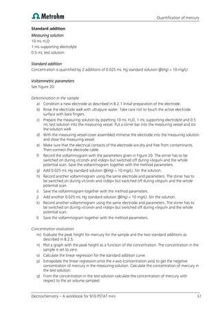 Quantification of mercury
Electrochemistry – A workbook for 910 PSTAT mini 51
Standard addition
Measuring solution
10 mL H2O
1 mL supporting electrolyte
0.5 mL test solution
Standard addition
Concentration is quantified by 2 additions of 0.025 mL Hg standard solution (β(Hg) = 10 mg/L).
Voltammetric parameters
See Figure 20.
Determination in the sample
a) Condition a new electrode as described in 8.2.1 Initial preparation of the electrode.
b) Rinse the electrode well with ultrapure water. Take care not to touch the active electrode
surface with bare fingers.
c) Prepare the measuring solution by pipetting 10 mL H2O, 1 mL supporting electrolyte and 0.5
mL test solution into the measuring vessel. Put a stirrer bar into the measuring vessel and stir
the solution well.
d) With the measuring vessel cover assembled immerse the electrode into the measuring solution
and close the measuring vessel.
e) Make sure that the electrical contacts of the electrode are dry and free from contaminants.
Then connect the electrode cable.
f) Record the voltammogram with the parameters given in Figure 20. The stirrer has to be
switched on during «tcond» and «tdep» but switched off during «tequil» and the whole
potential scan. Save the voltammogram together with the method parameters.
g) Add 0.025 mL Hg standard solution (β(Hg) = 10 mg/L). Stir the solution.
h) Record another voltammogram using the same electrode and parameters. The stirrer has to
be switched on during «tcond» and «tdep» but switched off during «tequil» and the whole
potential scan.
i) Save the voltammogram together with the method parameters.
j) Add another 0.025 mL Hg standard solution (β(Hg) = 10 mg/L). Stir the solution.
k) Record another voltammogram using the same electrode and parameters. The stirrer has to
be switched on during «tcond» and «tdep» but switched off during «tequil» and the whole
potential scan.
l) Save the voltammogram together with the method parameters.
Concentration evaluation
m) Evaluate the peak height for mercury for the sample and the two standard additions as
described in 8.2.5.
n) Plot a graph with the peak height as a function of the concentration. The concentration in the
sample is set to zero.
o) Calculate the linear regression for the standard addition curve.
p) Extrapolate the linear regression onto the x-axis (concentration axis) to get the negative
concentration of mercury in the measuring solution. Calculate the concentration of mercury in
the test solution.
q) From the concentration in the test solution calculate the concentration of mercury with
respect to the air volume sampled.
 