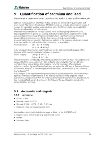 Quantification of cadmium and lead
Electrochemistry – A workbook for 910 PSTAT mini 53
9 Quantification of cadmium and lead
Voltammetric determination of cadmium and lead at a mercury film electrode
Cadmium and lead, as many other heavy metals, are toxic and therefore their quantification is of
great interest. At a mercury film electrode (MFE) both metals can easily be determined side by side. A
mercury film electrode is usually a carbon electrode with a thin film of metallic mercury plated to
form the actually working electrode material.
The determination of cadmium and lead is carried out by anodic stripping voltammetry (ASV).
Stripping voltammetry in general is a two-step method which consists of a preconcentration and a
subsequent determination step. The preconcentration allows a significant increase in sensitivity
compared to a direct measurement. For the determination of cadmium and lead the
preconcentration step is a reduction. Cadmium and lead ions in the measuring solution are reduced
at the mercury film electrode and dissolved in the mercury as an amalgam.
Preconcentration: Cd2+
+ 2 e-
 Cd0
(Hg)
Pb2+
+ 2 e-
 Pb0
(Hg)
In the subsequent determination step the cadmium and the lead are anodically stripped off the
electrode, which means the deposited metals are re-oxidized.
Anodic stripping: Cd0
(Hg)  Cd2+
+ 2 e-
Pb0
(Hg)  Pb2+
+ 2 e-
The determination is carried out by differential pulse voltammetry (DP). DP shows increased sensitivity
compared to linear sweep voltammetry (LSV) and cyclic voltammetry (CV). Therefore DP is the
method of choice for quantitative determinations. For further reading on differential pulse
voltammetry and on the quantification of cadmium and lead on the MFE see e.g. Thomas and Henze,
Voltammetric Analysis(9)
or Metrohm Application Bulletin 254/1, Determination of zinc, cadmium,
lead and copper(16)
.
In the first part of the experiment the deposition potential (potential applied for preconcentration) is
optimized. In the second part the limits of this method, like linear working range and limit of
quantification, are determined. With this background information the concentration of cadmium and
lead in articles of daily use are determined in the third part. The quantification is carried out by
standard addition technique.
9.1 Accessories and reagents
9.1.1 Accessories
 910 PSTAT mini
 Electrode cable 6.2163.000
 Electrode 6.1208.110 (WE – C, AE – C, RE – Ag)
 Measuring vessel and measuring vessel cover
Additional accessories (not included in the scope of delivery of the 910 PSTAT mini)
 Magnetic stirrer with stirrer bar (e.g. Metrohm 728 Stirrer)
 Pipettes
 Volumetric flasks
 