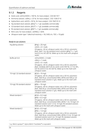 Quantification of cadmium and lead
54 Metrohm Monograph 8.108.5020EN
9.1.2 Reagents
 Acetic acid, w(CH3COOH) = 100 %, for trace analysis*
, CAS 64-19-7
 Ammonia solution, w(NH3) = 25 %, for trace analysis*
, CAS 1336-21-6
 Hydrochloric acid, w(HCl) = 30 %, for trace analysis*
, CAS 7647-01-0
 Hg standard stock solution, β(Hg2+
) = 1 g/L (available commercially)
 Cd standard stock solution, β(Cd2+
) = 1 g/L (available commercially)
 Pb standard stock solution, β(Pb2+
) = 1 g/L (available commercially)
 Nitric acid, for trace analysis*
, w(HNO3) = 65%
 Ultrapure water type 1 (electrical resistivity > 18.2 MΩ·cm, TOC < 10 ppb)
Ready-to-use solutions
Hg plating solution β(Hg) = 20 mg/L
c(HCl) = 0.1 mol/L
Fill approx. 30 mL ultrapure water into a 50 mL volumetric
flask. Add 1 mL Hg standard stock solution (β(Hg2+
) = 1 g/L)
and 0.5 mL HCl (30 %). Make up to the mark with ultrapure
water.
Buffer pH 4.4 c(CH3COOH) = 2 mol/L
c(NH3) = 1 mol/L
c(HCl) = 0.1 mol/L
Fill approx. 30 mL ultrapure water into a 50 mL volumetric
flask. Carefully add 5.55 mL acetic acid (100 %), 3.7 mL NH3
(25 %) and 0.5 mL HCl (30 %). Make up to the mark with
ultrapure water.
10 mg/L Cd standard solution β(Cd) = 10 mg/L
Fill approx. 40 mL ultrapure water into a 50 mL volumetric
flask. Add 50 µL concentrated HNO3 (65%) and 500 µL Cd
standard stock solution (1 g/L). Make up to the mark with
ultrapure water.
10 mg/L Pb standard solution β(Pb) = 10 mg/L
Fill approx. 40 mL ultrapure water into a 50 mL volumetric
flask. Add 50 µL concentrated HNO3 (65%) and 500 µL Pb
standard stock solution (1 g/L). Make up to the mark with
ultrapure water.
Mixed standard 1 β(Cd) = 0.2 mg/L
β(Pb) = 0.3 mg/L
Fill approx. 40 mL ultrapure water into a 50 mL volumetric
flask. Add 50 µL concentrated HNO3 (65%) 1 mL 10 mg/L Cd
standard solution and 1.5 mL 10 mg/L Pb standard solution.
Make up to the mark with ultrapure water.
Mixed standard 2 β(Cd) = 0.5 mg/L
β(Pb) = 1.0 mg/L
Fill approx. 40 mL ultrapure water into a 50 mL volumetric
flask. Add 50 µL concentrated HNO3 (65%) 2.5 mL 10 mg/L Cd
standard solution and 5 mL 10 mg/L Pb standard solution.
Make up to the mark with ultrapure water.
*
e.g. Merck suprapur®
, Sigma-Aldrich TraceSelect®
or equivalent
 