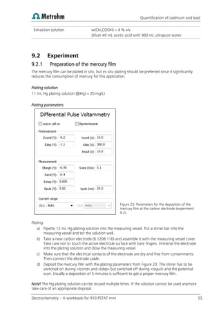 Quantification of cadmium and lead
Electrochemistry – A workbook for 910 PSTAT mini 55
Extraction solution w(CH3COOH) = 4 % v/v
Dilute 40 mL acetic acid with 960 mL ultrapure water.
9.2 Experiment
9.2.1 Preparation of the mercury film
The mercury film can be plated in situ, but ex situ plating should be preferred since it significantly
reduces the consumption of mercury for this application.
Plating solution
11 mL Hg plating solution (β(Hg) = 20 mg/L)
Plating parameters
Figure 23: Parameters for the deposition of the
mercury film at the carbon electrode (experiment
9.2).
Plating
a) Pipette 12 mL Hg plating solution into the measuring vessel. Put a stirrer bar into the
measuring vessel and stir the solution well.
b) Take a new carbon electrode (6.1208.110) and assemble it with the measuring vessel cover.
Take care not to touch the active electrode surface with bare fingers. Immerse the electrode
into the plating solution and close the measuring vessel.
c) Make sure that the electrical contacts of the electrode are dry and free from contaminants.
Then connect the electrode cable.
d) Deposit the mercury film with the plating parameters from Figure 23. The stirrer has to be
switched on during «tcond» and «tdep» but switched off during «tequil» and the potential
scan. Usually a deposition of 5 minutes is sufficient to get a proper mercury film.
Note! The Hg plating solution can be reused multiple times. If the solution cannot be used anymore
take care of an appropriate disposal.
 