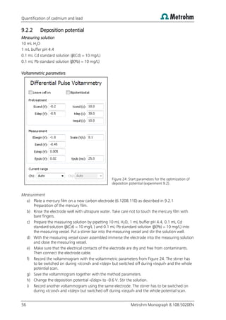 Quantification of cadmium and lead
56 Metrohm Monograph 8.108.5020EN
9.2.2 Deposition potential
Measuring solution
10 mL H2O
1 mL buffer pH 4.4
0.1 mL Cd standard solution (β(Cd) = 10 mg/L)
0.1 mL Pb standard solution (β(Pb) = 10 mg/L)
Voltammetric parameters
Figure 24: Start parameters for the optimization of
deposition potential (experiment 9.2).
Measurement
a) Plate a mercury film on a new carbon electrode (6.1208.110) as described in 9.2.1
Preparation of the mercury film.
b) Rinse the electrode well with ultrapure water. Take care not to touch the mercury film with
bare fingers.
c) Prepare the measuring solution by pipetting 10 mL H2O, 1 mL buffer pH 4.4, 0.1 mL Cd
standard solution (β(Cd) = 10 mg/L ) and 0.1 mL Pb standard solution (β(Pb) = 10 mg/L) into
the measuring vessel. Put a stirrer bar into the measuring vessel and stir the solution well.
d) With the measuring vessel cover assembled immerse the electrode into the measuring solution
and close the measuring vessel.
e) Make sure that the electrical contacts of the electrode are dry and free from contaminants.
Then connect the electrode cable.
f) Record the voltammogram with the voltammetric parameters from Figure 24. The stirrer has
to be switched on during «tcond» and «tdep» but switched off during «tequil» and the whole
potential scan.
g) Save the voltammogram together with the method parameters.
h) Change the deposition potential «Edep» to -0.6 V. Stir the solution.
i) Record another voltammogram using the same electrode. The stirrer has to be switched on
during «tcond» and «tdep» but switched off during «tequil» and the whole potential scan.
 