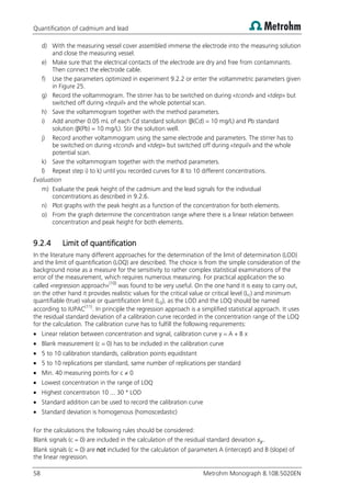 Quantification of cadmium and lead
58 Metrohm Monograph 8.108.5020EN
d) With the measuring vessel cover assembled immerse the electrode into the measuring solution
and close the measuring vessel.
e) Make sure that the electrical contacts of the electrode are dry and free from contaminants.
Then connect the electrode cable.
f) Use the parameters optimized in experiment 9.2.2 or enter the voltammetric parameters given
in Figure 25.
g) Record the voltammogram. The stirrer has to be switched on during «tcond» and «tdep» but
switched off during «tequil» and the whole potential scan.
h) Save the voltammogram together with the method parameters.
i) Add another 0.05 mL of each Cd standard solution (β(Cd) = 10 mg/L) and Pb standard
solution (β(Pb) = 10 mg/L). Stir the solution well.
j) Record another voltammogram using the same electrode and parameters. The stirrer has to
be switched on during «tcond» and «tdep» but switched off during «tequil» and the whole
potential scan.
k) Save the voltammogram together with the method parameters.
l) Repeat step i) to k) until you recorded curves for 8 to 10 different concentrations.
Evaluation
m) Evaluate the peak height of the cadmium and the lead signals for the individual
concentrations as described in 9.2.6.
n) Plot graphs with the peak height as a function of the concentration for both elements.
o) From the graph determine the concentration range where there is a linear relation between
concentration and peak height for both elements.
9.2.4 Limit of quantification
In the literature many different approaches for the determination of the limit of determination (LOD)
and the limit of quantification (LOQ) are described. The choice is from the simple consideration of the
background noise as a measure for the sensitivity to rather complex statistical examinations of the
error of the measurement, which requires numerous measuring. For practical application the so
called «regression approach»(10)
was found to be very useful. On the one hand it is easy to carry out,
on the other hand it provides realistic values for the critical value or critical level (LC) and minimum
quantifiable (true) value or quantification limit (LQ), as the LOD and the LOQ should be named
according to IUPAC(11)
. In principle the regression approach is a simplified statistical approach. It uses
the residual standard deviation of a calibration curve recorded in the concentration range of the LOQ
for the calculation. The calibration curve has to fulfill the following requirements:
 Linear relation between concentration and signal, calibration curve y = A + B x
 Blank measurement (c = 0) has to be included in the calibration curve
 5 to 10 calibration standards, calibration points equidistant
 5 to 10 replications per standard, same number of replications per standard
 Min. 40 measuring points for c ≠ 0
 Lowest concentration in the range of LOQ
 Highest concentration 10 ... 30 * LOD
 Standard addition can be used to record the calibration curve
 Standard deviation is homogenous (homoscedastic)
For the calculations the following rules should be considered:
Blank signals (c = 0) are included in the calculation of the residual standard deviation .
Blank signals (c = 0) are not included for the calculation of parameters A (intercept) and B (slope) of
the linear regression.
 
