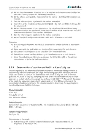 Quantification of cadmium and lead
60 Metrohm Monograph 8.108.5020EN
g) Record the voltammogram. The stirrer has to be switched on during «tcond» and «tdep» but
switched off during «tequil» and the whole potential scan.
h) Stir the solution and repeat the measurement of the blank (c = 0). In total 10 replications are
required.
i) Save the voltammograms together with the method parameters.
j) Add 0.1 mL of the mixed standard solution (with β(Cd) = 0.2 mg/L and β(Pb) = 0.3 mg/L). Stir
the solution well.
k) Repeat the measurement for this concentration. The stirrer has to be switched on during
«tcond» and «tdep» but switched off during «tequil» and the whole potential scan. In total 10
repetitive measurements of this standard are required.
l) Save the voltammograms together with the method parameters.
m) Repeat step j) to l) until you have recorded curves with 5 different concentrations.
Evaluation
n) Evaluate the peak height for the individual concentrations for both elements as described in
9.2.6.
o) Plot a graph with the peak height as a function of the concentration for both elements.
p) Calculate the linear regression of the calibration curve for both elements.
q) Calculate the residual standard deviation of the calibration curve for both elements.
r) Using the residual standard deviation calculate the LOD and the LOQ of the cadmium
determination as well as the lead determination.
9.2.5 Determination of cadmium and lead in articles of daily use
The working range of the determination of cadmium and lead with the described parameters is
approximately in the low and middle ppb range. An interesting application in this concentration
range is the analysis of cadmium and lead released from articles of daily use, such as ceramics,
glassware, PVC tubes or baby toys. Sampling and limits for the release of cadmium and lead from
glass ware in contact with food for example can be found in ISO 7086(17)(18)
. To quantify the release
of the metals the products are leached with w(acetic acid) = 4 % for 24 hours. Afterwards the
concentration of cadmium and lead in this extraction solution is determined. The quantification is
carried out by standard addition technique.
Measuring solution
10 mL H2O
1 mL buffer pH 4.4
1 mL extraction solution
Standard addition
Concentration is quantified by 2 additions of 0.1 mL mixed standard solution 2 (β(Cd) = 0.5 mg/L,
β(Pb) = 1.0 mg/L).
Voltammetric parameters
See Figure 25.
Determination in the sample
a) Plate a mercury film on a new carbon electrode (6.1208.110) as described in 9.2.1
Preparation of the mercury film.
 