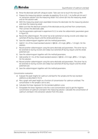 Quantification of cadmium and lead
Electrochemistry – A workbook for 910 PSTAT mini 61
b) Rinse the electrode well with ultrapure water. Take care not to touch the mercury film.
c) Prepare the measuring solution «sample» by pipetting 10 mL H2O, 1 mL buffer pH 4.4 and 1
mL extraction solution into the measuring vessel. Put a stirrer bar into the measuring vessel
and stir the solution well.
d) With the measuring vessel cover assembled immerse the electrode into the measuring solution
and close the measuring vessel.
e) Make sure that the electrical contacts of the electrode are dry and free from contaminants.
Then connect the electrode cable.
f) Use the parameters optimized in experiment 9.2.2 or enter the voltammetric parameters given
in Figure 25.
g) Record the voltammogram. The stirrer has to be switched on during «tcond» and «tdep» but
switched off during «tequil» and the whole potential scan.
h) Save the voltammogram together with the method parameters.
i) Add 0.1 mL of the mixed standard solution 2 (β(Cd) = 0.5 mg/L, β(Pb) = 1.0 mg/L). Stir the
solution.
j) Record another voltammogram using the same electrode and parameters. The stirrer has to
be switched on during «tcond» and «tdep» but switched off during «tequil» and the whole
potential scan.
k) Save the voltammogram together with the method parameters.
l) Add another 0.1 mL of the mixed standard solution 2 (β(Cd) = 0.5 mg/L, β(Pb) = 1.0 mg/L).
Stir the solution.
m) Record another voltammogram using the same electrode and parameters. The stirrer has to
be switched on during «tcond» and «tdep» but switched off during «tequil» and the whole
potential scan.
n) Save the voltammogram together with the method parameters.
Concentration evaluation
o) Evaluate the peak heights for cadmium and lead for the sample and the two standard
additions as described in 9.2.6.
p) Plot a graph with peak height as a function of concentration for cadmium and lead. The
concentration in the sample is set to zero.
q) Calculate the linear regression for the standard addition curve.
r) Extrapolate the linear regression onto the x-axis (concentration axis) to get the negative
concentration of cadmium and lead in the measuring solution. Calculate the concentration of
cadmium and lead in the extraction solution from this value.
 