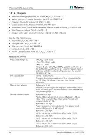The principle of a glucose sensor
64 Metrohm Monograph 8.108.5020EN
10.1.2 Reagents
 Potassium dihydrogen phosphate, for analysis, KH2PO4, CAS 7778-77-0
 Sodium hydrogen phosphate, for analysis, Na2HPO4, CAS 7558-79-4
 Potassium chloride, for analysis, KCl, CAS 7447-40-7
 Glucose oxidase (GOx), 192000 units/gram, CAS 9001-37-0
 Nafion 117 solution, ~5% in a mixture of lower aliphatic alcohols and water, CAS 31175-20-9
 D-(+)-Glucose anhydrous, C6H12O6, CAS 50-99-7
 Ultrapure water type 1 (electrical resistivity > 18.2 MΩ·cm, TOC < 10 ppb)
Only for 10.2.4 Interferences:
 D-(-)-fructose, C6H12O6, CAS 57-48-7
 D-(+)-galactose, C6H12O6, CAS 59-23-4
 D-(+)-mannose, C6H12O6, CAS 3458-28-4
 Sucrose, C12H22O11, CAS 57-50-1
 Vitamin C (ascorbic acid), puriss. p.a., C6H8O6, CAS 50-81-7
Ready-to-use solutions
Phosphate buffer pH 5.2 c(KH2PO4) = 0.06 mol/L
c(Na2HPO4) = 0.007 mol/L
c(KCl) = 0.1 mol/L
Weigh in 8.1654 g KH2PO4, 0.9937 g Na2HPO4 and 7.4551 g
KCl and transfer everything into a 1 L volumetric flask. Dissolve
and make up to the mark with ultrapure water. The solution
has approx. pH 5.2.
GOx stock solution c(GOx) ~ 3500 units/mL
Dissolve 2.8 mg glucose oxidase in 150 µL phosphate buffer
pH 5.2. When the solution is not used store it in the
refrigerator..
Glucose stock solution β(glucose) = 10 g/L
Weigh in 0.50 g D-(+)-glucose anhydrous and transfer it into a
50 mL volumetric flask. Dissolve and make up to the mark with
phosphate buffer pH 5.2.
Glucose standard solution β(glucose) = 50 mg/L
Pipette 0.05 mL glucose stock solution (β(glucose) = 10 g/L)
into a 10 mL volumetric flask. Make up to the mark with
phosphate buffer pH 5.2.
β(glucose) = 100 mg/L
Prepare as described above, but use 0.1 mL glucose stock
solution (β(glucose) = 10 g/L) instead.
β(glucose) = 200 mg/L
Use 0.2 mL glucose stock solution (β(glucose) = 10 g/L)
β(glucose) = 300 mg/L
Use 0.3 mL glucose stock solution (β(glucose) = 10 g/L)
β(glucose) = 400 mg/L
Use 0.4 mL glucose stock solution (β(glucose) = 10 g/L)
β(glucose) = 500 mg/L
 