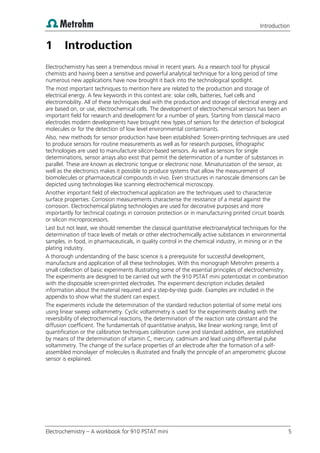 Introduction
Electrochemistry – A workbook for 910 PSTAT mini 5
1 Introduction
Electrochemistry has seen a tremendous revival in recent years. As a research tool for physical
chemists and having been a sensitive and powerful analytical technique for a long period of time
numerous new applications have now brought it back into the technological spotlight.
The most important techniques to mention here are related to the production and storage of
electrical energy. A few keywords in this context are: solar cells, batteries, fuel cells and
electromobility. All of these techniques deal with the production and storage of electrical energy and
are based on, or use, electrochemical cells. The development of electrochemical sensors has been an
important field for research and development for a number of years. Starting from classical macro
electrodes modern developments have brought new types of sensors for the detection of biological
molecules or for the detection of low level environmental contaminants.
Also, new methods for sensor production have been established: Screen-printing techniques are used
to produce sensors for routine measurements as well as for research purposes, lithographic
technologies are used to manufacture silicon-based sensors. As well as sensors for single
determinations, sensor arrays also exist that permit the determination of a number of substances in
parallel. These are known as electronic tongue or electronic nose. Miniaturization of the sensor, as
well as the electronics makes it possible to produce systems that allow the measurement of
biomolecules or pharmaceutical compounds in vivo. Even structures in nanoscale dimensions can be
depicted using technologies like scanning electrochemical microscopy.
Another important field of electrochemical application are the techniques used to characterize
surface properties: Corrosion measurements characterise the resistance of a metal against the
corrosion. Electrochemical plating technologies are used for decorative purposes and more
importantly for technical coatings in corrosion protection or in manufacturing printed circuit boards
or silicon microprocessors.
Last but not least, we should remember the classical quantitative electroanalytical techniques for the
determination of trace levels of metals or other electrochemically active substances in environmental
samples, in food, in pharmaceuticals, in quality control in the chemical industry, in mining or in the
plating industry.
A thorough understanding of the basic science is a prerequisite for successful development,
manufacture and application of all these technologies. With this monograph Metrohm presents a
small collection of basic experiments illustrating some of the essential principles of electrochemistry.
The experiments are designed to be carried out with the 910 PSTAT mini potentiostat in combination
with the disposable screen-printed electrodes. The experiment description includes detailed
information about the material required and a step-by-step guide. Examples are included in the
appendix to show what the student can expect.
The experiments include the determination of the standard reduction potential of some metal ions
using linear sweep voltammetry. Cyclic voltammetry is used for the experiments dealing with the
reversibility of electrochemical reactions, the determination of the reaction rate constant and the
diffusion coefficient. The fundamentals of quantitative analysis, like linear working range, limit of
quantification or the calibration techniques calibration curve and standard addition, are established
by means of the determination of vitamin C, mercury, cadmium and lead using differential pulse
voltammetry. The change of the surface properties of an electrode after the formation of a self-
assembled monolayer of molecules is illustrated and finally the principle of an amperometric glucose
sensor is explained.
 
