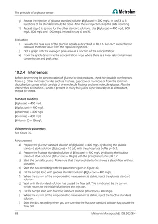 The principle of a glucose sensor
68 Metrohm Monograph 8.108.5020EN
g) Repeat the injection of glucose standard solution β(glucose) = 200 mg/L. In total 3 to 5
injections of the standard should be done. After the last injection stop the data recording.
h) Repeat step c) to g) also for the other standard solutions. Use β(glucose) = 400 mg/L, 600
mg/L, 800 mg/L and 1000 mg/L instead in step d) and f).
Evaluation
i) Evaluate the peak area of the glucose signals as described in 10.2.6. For each concentration
calculate the mean value from the repeated injections.
j) Plot a graph with the averaged peak area as a function of the concentration.
k) From the graph determine the concentration range where there is a linear relation between
concentration and peak area.
10.2.4 Interferences
Before determining the concentration of glucose in food products, check for possible interferences
from e.g. other monosaccharides such as fructose, galactose or mannose or from the common
disaccharide sucrose which consists of one molecule fructose and one molecule glucose. Also the
interference of vitamin C, which is present in many fruit juices either naturally or as antioxidant,
should be tested.
Standard solutions
β(glucose) = 400 mg/L
β(galactose) = 400 mg/L
β(mannose) = 400 mg/L
β(sucrose) = 400 mg/L
β(vitamin C) = 10 mg/L
Voltammetric parameters
See Figure 30.
Measurement
a) Prepare the glucose standard solution of β(glucose) = 400 mg/L by diluting the glucose
standard stock solution (β(glucose) = 10 g/L) with the phosphate buffer pH 5.2.
b) Prepare the fructose standard solution of β(fructose) = 400 mg/L by diluting the fructose
standard stock solution (β(fructose) = 10 g/L) with the phosphate buffer pH 5.2.
c) Start the peristaltic pump. Make sure that the phosphate buffer shows a steady flow without
pulsation.
d) Start the data recording with the parameters given in Figure 30.
e) Fill the sample loop with glucose standard solution β(glucose) = 400 mg/L.
f) When the current of the amperometric measurement is stable, inject the glucose standard
solution.
g) Wait until the standard solution has passed the flow cell. This is indicated by the current
which returns to the initial value before the injection.
h) Fill the sample loop with fructose standard solution β(fructose) = 400 mg/L.
i) When the current of the amperometric measurement is stable, inject the fructose standard
solution.
j) Stop the data recording when you are sure that the fructose standard solution has passed the
flow cell.
 