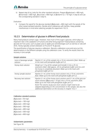 The principle of a glucose sensor
Electrochemistry – A workbook for 910 PSTAT mini 69
k) Repeat step b) to j) also for the other standard solutions. Prepare β(galactose) = 400 mg/L,
β(mannose) = 400 mg/L, β(sucrose) = 400 mg/L or β(vitamin C) = 10 mg/L in step b) and use
the corresponding standard in step h).
Evaluation
l) Compare the signal for the glucose standard (β(glucose) = 400 mg/L) with the signals of the
other tested standard solutions. Decide which substances will interfere. Keep possible
interferences in mind when selecting samples for experiment 10.2.5.
10.2.5 Determination of glucose in different food products
Many food products contain sugar. However, how much of this sugar is glucose, which plays an
important role in the catabolism of humans and other living organism? Food products containing
glucose are fruit juices, such as grape juice or apple juice and beverages such as iced tea or cola soft
drink. Honey typically contains between 22 % and 41 % glucose.
The quantification of glucose requires a calibration. Record a calibration curve and carry out the
determinations in the different samples using this calibration curve. To verify the results check the
recovery in one sample.
Sample solutions
Juice or beverage sample
solution
Pipette 0.1 mL of the sample into a 10 mL volumetric flask. Make up
to the mark with phosphate buffer pH 5.2.
Honey stock solution Weigh out 1.0 g of the sample and transfer it into a 25 mL
volumetric flask. Add approx. 20 mL phosphate buffer and mix until
the honey is completely dissolved. Make up to the mark with
phosphate buffer pH 5.2.
Honey sample solution Pipette 0.1 mL of the honey stock solution into a 10 mL volumetric
flask. Make up to the mark with phosphate buffer pH 5.2.
Recovery test solution Pipette 0.1 mL of the honey stock solution and 0.1 mL of the glucose
stock solution (β(glucose) = 10 g/L) into a 10 mL volumetric flask.
Make up to the mark with phosphate buffer pH 5.2.
Note! The volume of glucose stock solution might need to be
adapted depending on the concentration in the sample. See also the
additional information on the recovery in chapter 10.2.7.
Calibration standard solutions
β(glucose) = 50 mg/L
β(glucose) = 100 mg/L
β(glucose) = 200 mg/L
β(glucose) = 300 mg/L
β(glucose) = 400 mg/L
β(glucose) = 500 mg/L
β(glucose) = 600 mg/L
Voltammetric parameters
See Figure 30.
 