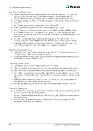 The principle of a glucose sensor
70 Metrohm Monograph 8.108.5020EN
Recording the calibration curve
a) Prepare the glucose standard solutions of β(glucose) = 50 mg/L, 100 mg/L, 200 mg/L, 300
mg/L, 400 mg/L, 500 mg/L and 600 mg/L by the dilution of the appropriate amount of
glucose standard stock solution (β(glucose) = 10 g/L) with the phosphate buffer pH 5.2.
b) Start the peristaltic pump. Make sure that the phosphate buffer shows a steady flow without
pulsation.
c) Start the data recording with the parameters given in Figure 30.
d) Fill the sample loop with glucose standard solution β(glucose) = 50 mg/L.
e) When the current of the amperometric measurement is stable, inject the standard solution.
f) Wait until the standard solution has passed the flow cell. This is indicated by the current
which returns to the initial value before the injection. Then fill the sample loop again with the
standard solution.
g) Repeat the injection of glucose standard solution β(glucose) = 50 mg/L. In total 3 to 5
injections of the standard should be done. After the last injection stop the data recording.
h) Repeat step c) to g) also for the other standard solutions. Use β(glucose) = 100 mg/L, 200
mg/L, 300 mg/L, 400 mg/L, 500 mg/L or 600 mg/L instead in step d) and f).
Establishing the calibration curve
i) Evaluate the peak area of the glucose signals as described in 10.2.6. For each concentration
calculate the mean value from the repeated injections.
j) Plot a graph with the averaged peak area as a function of the concentration and calculate the
linear regression for the calibration curve.
Determination in the sample
k) Start the data recording with the parameters given in Figure 30.
l) Fill the sample loop with the sample solution (e. g. honey diluted in phosphate buffer pH 5.2).
m) When the current of the amperometric measurement is stable, inject the sample solution.
n) Wait until the sample solution has passed the flow cell. This is indicated by the current, which
returns to the initial value before the injection. Then fill the sample loop again with the sample
solution.
o) Repeat the injection of sample solution. In total 3 to 5 injections of the sample should be
done. After the last injection stop the data recording.
p) Repeat step k) to o) also with the recovery test solutions and the other sample solutions.
Concentration evaluation
q) Evaluate the peak area of the glucose signals as described in 10.2.6. For each sample calculate
the mean value from the repeated injections.
r) Compare the averaged peak area with the calibration curve and calculate the concentration in
the diluted sample.
s) From this value calculate the concentration of glucose in the undiluted sample and the
recovery for the recovery test solutions.
 