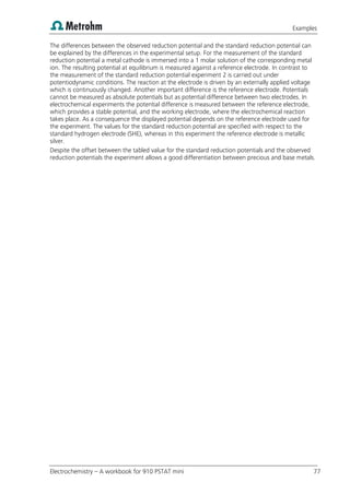 Examples
Electrochemistry – A workbook for 910 PSTAT mini 77
The differences between the observed reduction potential and the standard reduction potential can
be explained by the differences in the experimental setup. For the measurement of the standard
reduction potential a metal cathode is immersed into a 1 molar solution of the corresponding metal
ion. The resulting potential at equilibrium is measured against a reference electrode. In contrast to
the measurement of the standard reduction potential experiment 2 is carried out under
potentiodynamic conditions. The reaction at the electrode is driven by an externally applied voltage
which is continuously changed. Another important difference is the reference electrode. Potentials
cannot be measured as absolute potentials but as potential difference between two electrodes. In
electrochemical experiments the potential difference is measured between the reference electrode,
which provides a stable potential, and the working electrode, where the electrochemical reaction
takes place. As a consequence the displayed potential depends on the reference electrode used for
the experiment. The values for the standard reduction potential are specified with respect to the
standard hydrogen electrode (SHE), whereas in this experiment the reference electrode is metallic
silver.
Despite the offset between the tabled value for the standard reduction potentials and the observed
reduction potentials the experiment allows a good differentiation between precious and base metals.
 