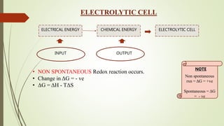 ELECTROLYTIC CELL
ELECTRICAL ENERGY CHEMICAL ENERGY ELECTROLYTIC CELL
INPUT OUTPUT
• NON SPONTANEOUS Redox reaction occurs.
• Change in ΔG = - ve
• ΔG = ΔH - TΔS
Non spontaneous
rxn = ΔG = +ve
Spontaneous = ΔG
= - ve
NOTE
 