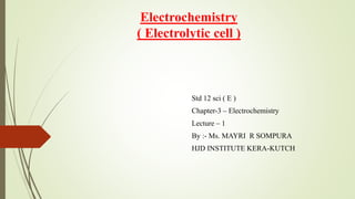 Electrochemistry
( Electrolytic cell )
Std 12 sci ( E )
Chapter-3 – Electrochemistry
Lecture – 1
By :- Ms. MAYRI R SOMPURA
HJD INSTITUTE KERA-KUTCH
 