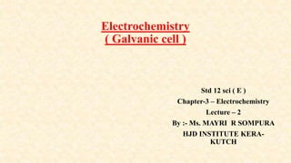 Electrochemistry
( Galvanic cell )
Std 12 sci ( E )
Chapter-3 – Electrochemistry
Lecture – 2
By :- Ms. MAYRI R SOMPURA
HJD INSTITUTE KERA-
KUTCH
 