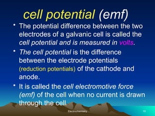 cell potential (emf)
• The potential difference between the two
electrodes of a galvanic cell is called the
cell potential and is measured in volts.
• The cell potential is the difference
between the electrode potentials
(reduction potentials) of the cathode and
anode.
• It is called the cell electromotive force
(emf) of the cell when no current is drawn
through the cell.
Electrochemistry 10
 