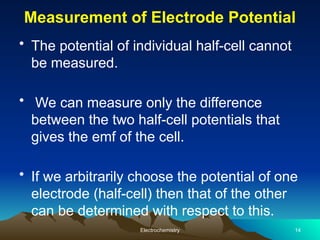 Measurement of Electrode Potential
• The potential of individual half-cell cannot
be measured.
• We can measure only the difference
between the two half-cell potentials that
gives the emf of the cell.
• If we arbitrarily choose the potential of one
electrode (half-cell) then that of the other
can be determined with respect to this.
Electrochemistry 14
 