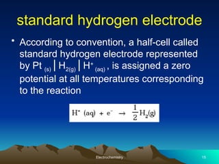 standard hydrogen electrode
• According to convention, a half-cell called
standard hydrogen electrode represented
by Pt (s) H
⎥ 2(g) H
⎥ +
(aq) , is assigned a zero
potential at all temperatures corresponding
to the reaction
Electrochemistry 15
 
