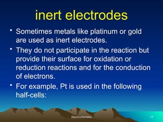 inert electrodes
• Sometimes metals like platinum or gold
are used as inert electrodes.
• They do not participate in the reaction but
provide their surface for oxidation or
reduction reactions and for the conduction
of electrons.
• For example, Pt is used in the following
half-cells:
Electrochemistry 17
 