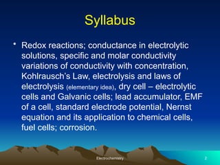 Syllabus
• Redox reactions; conductance in electrolytic
solutions, specific and molar conductivity
variations of conductivity with concentration,
Kohlrausch’s Law, electrolysis and laws of
electrolysis (elementary idea), dry cell – electrolytic
cells and Galvanic cells; lead accumulator, EMF
of a cell, standard electrode potential, Nernst
equation and its application to chemical cells,
fuel cells; corrosion.
Electrochemistry 2
 