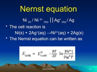 Nernst equation
Ni (s) / Ni 2+
(aq) Ag
⎥⎥ +
(aq) / Ag
• The cell reaction is
Ni(s) + 2Ag+
(aq) →Ni2+
(aq) + 2Ag(s)
• The Nernst equation can be written as
Electrochemistry 23
 