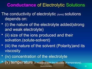 Conductance of Electrolytic Solutions
The conductivity of electrolytic (ionic) solutions
depends on:
• (i) the nature of the electrolyte added(strong
and weak electrolyte)
• (ii) size of the ions produced and their
solvation.(solute-solvent)
• (iii) the nature of the solvent (Polarity)and its
viscosity
• (iv) concentration of the electrolyte
• (v) temperature (it increases with the increase of temperature).
Electrochemistry 33
 