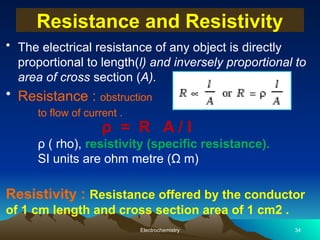 Resistance and Resistivity
• The electrical resistance of any object is directly
proportional to length(l) and inversely proportional to
area of cross section (A).
• Resistance : obstruction
to flow of current .
Electrochemistry 34
ρ = R A / l
ρ ( rho), resistivity (specific resistance).
SI units are ohm metre (Ω m)
Resistivity : Resistance offered by the conductor
of 1 cm length and cross section area of 1 cm2 .
 