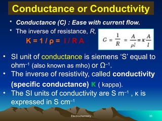 Conductance or Conductivity
• Conductance (C) : Ease with current flow.
• The inverse of resistance, R,
K = 1 / ρ = l / R A
Electrochemistry 35
• SI unit of conductance is siemens ‘S’ equal to
ohm–1
(also known as mho) or Ω–1
.
• The inverse of resistivity, called conductivity
(specific conductance) κ ( kappa).
• The SI units of conductivity are S m–1
, κ is
expressed in S cm–1
 